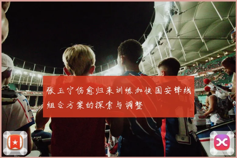 张玉宁伤愈归来训练加快国安锋线组合方案的探索与调整